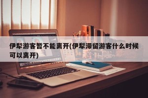 伊犁游客暂不能离开(伊犁滞留游客什么时候可以离开)