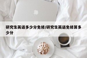 研究生英语多少分免修/研究生英语免修算多少分