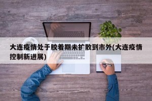 大连疫情处于胶着期未扩散到市外(大连疫情控制新进展)