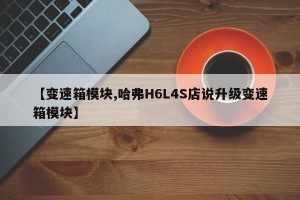 【变速箱模块,哈弗H6L4S店说升级变速箱模块】