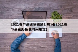 2021春节高速免费通行时间(2021春节高速路免费时间规定)