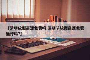 【清明放假高速免费吗,清明节放假高速免费通行吗?】