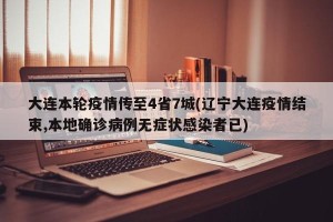 大连本轮疫情传至4省7城(辽宁大连疫情结束,本地确诊病例无症状感染者已)