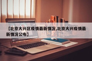 【北京大兴区疫情最新情况,北京大兴疫情最新情况公布】
