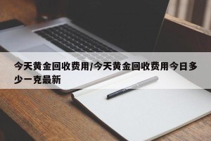 今天黄金回收费用/今天黄金回收费用今日多少一克最新