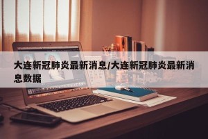 大连新冠肺炎最新消息/大连新冠肺炎最新消息数据