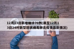12月13日新增确诊76例(截至12月13日24时新型冠状病毒肺炎疫情最新情况)