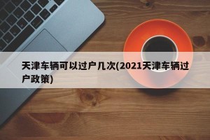 天津车辆可以过户几次(2021天津车辆过户政策)