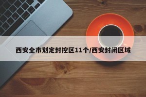 西安全市划定封控区11个/西安封闭区域