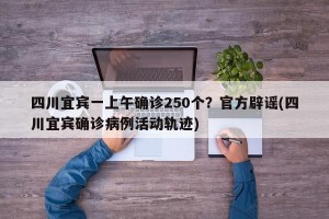 四川宜宾一上午确诊250个？官方辟谣(四川宜宾确诊病例活动轨迹)