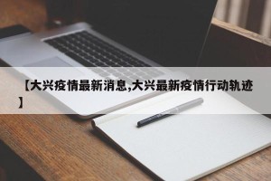 【大兴疫情最新消息,大兴最新疫情行动轨迹】