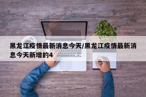 黑龙江疫情最新消息今天/黑龙江疫情最新消息今天新增的4