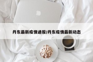 丹东最新疫情通报/丹东疫情最新动态
