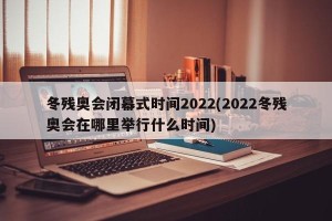 冬残奥会闭幕式时间2022(2022冬残奥会在哪里举行什么时间)