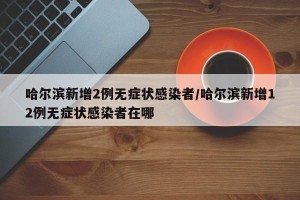 哈尔滨新增2例无症状感染者/哈尔滨新增12例无症状感染者在哪