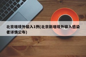 北京增境外输入1例(北京新增境外输入感染者详情公布)