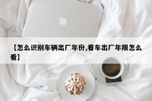 【怎么识别车辆出厂年份,看车出厂年限怎么看】
