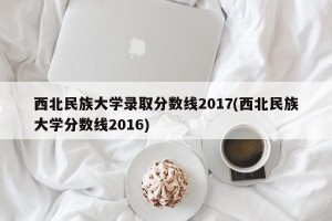 西北民族大学录取分数线2017(西北民族大学分数线2016)