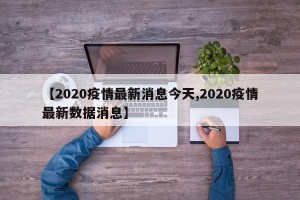 【2020疫情最新消息今天,2020疫情最新数据消息】