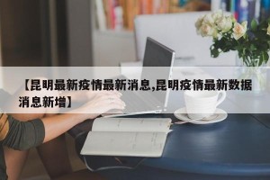 【昆明最新疫情最新消息,昆明疫情最新数据消息新增】