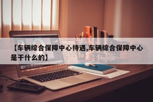【车辆综合保障中心待遇,车辆综合保障中心是干什么的】