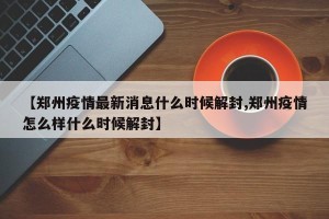 【郑州疫情最新消息什么时候解封,郑州疫情怎么样什么时候解封】