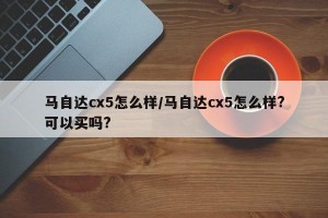 马自达cx5怎么样/马自达cx5怎么样?可以买吗?