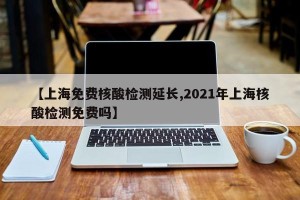 【上海免费核酸检测延长,2021年上海核酸检测免费吗】