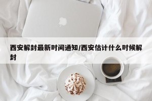 西安解封最新时间通知/西安估计什么时候解封