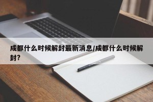 成都什么时候解封最新消息/成都什么时候解封?