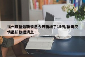 福州疫情最新消息今天新增了15例/福州疫情最新数据消息