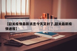 【韶关疫情最新消息今天又封了,韶关最新疫情通报】