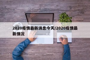 2020疫情最新消息今天/2020疫情最新情况