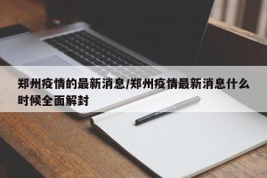 郑州疫情的最新消息/郑州疫情最新消息什么时候全面解封