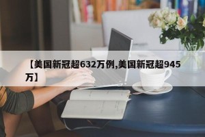 【美国新冠超632万例,美国新冠超945万】