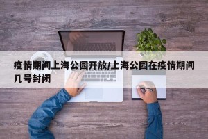 疫情期间上海公园开放/上海公园在疫情期间几号封闭