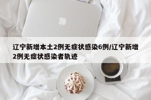 辽宁新增本土2例无症状感染6例/辽宁新增2例无症状感染者轨迹
