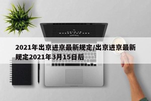 2021年出京进京最新规定/出京进京最新规定2021年3月15日后
