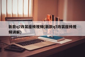 新款q7改装座椅视频(新款q7改装座椅视频讲解)
