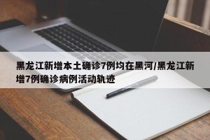 黑龙江新增本土确诊7例均在黑河/黑龙江新增7例确诊病例活动轨迹
