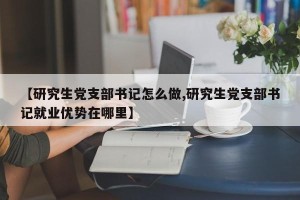 【研究生党支部书记怎么做,研究生党支部书记就业优势在哪里】