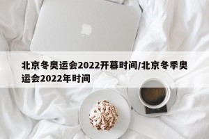 北京冬奥运会2022开幕时间/北京冬季奥运会2022年时间
