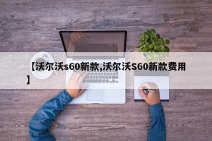 【沃尔沃s60新款,沃尔沃S60新款费用】
