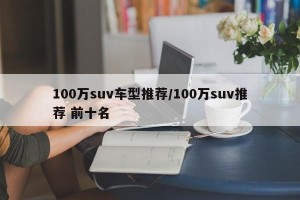 100万suv车型推荐/100万suv推荐 前十名