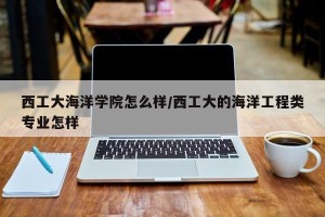 西工大海洋学院怎么样/西工大的海洋工程类专业怎样