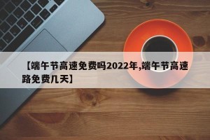 【端午节高速免费吗2022年,端午节高速路免费几天】