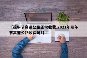 【端午节高速公路正常收费,2021年端午节高速公路收费吗?】