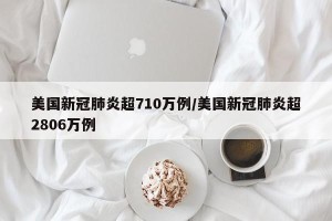 美国新冠肺炎超710万例/美国新冠肺炎超2806万例