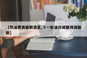 【燃油费用最新消息,下一轮油价调整预测最新】