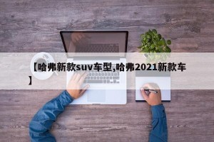 【哈弗新款suv车型,哈弗2021新款车】